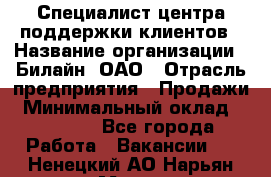 Специалист центра поддержки клиентов › Название организации ­ Билайн, ОАО › Отрасль предприятия ­ Продажи › Минимальный оклад ­ 33 000 - Все города Работа » Вакансии   . Ненецкий АО,Нарьян-Мар г.